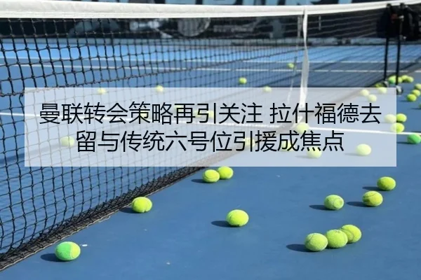 曼联转会策略再引关注 拉什福德去留与传统六号位引援成焦点